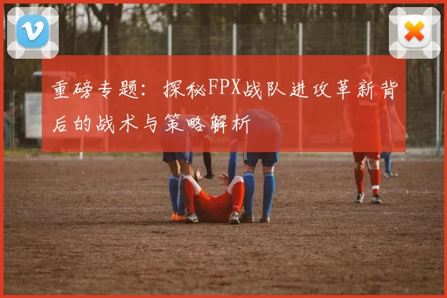 重磅专题:探秘FPX战队进攻革新背后的战术与策略解析