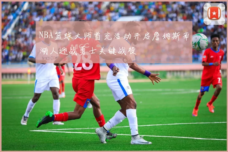 NBA篮球大师首充活动开启詹姆斯率湖人迎战勇士关键战役