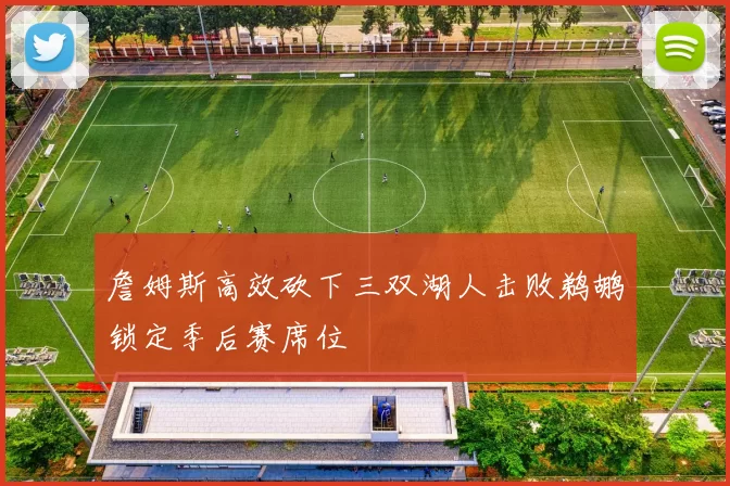 詹姆斯高效砍下三双湖人击败鹈鹕锁定季后赛席位