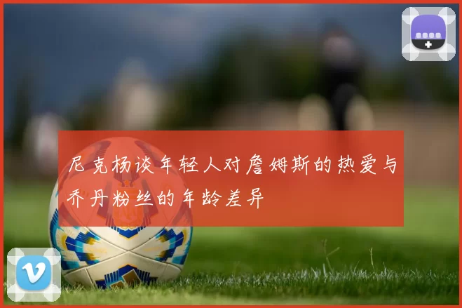 尼克杨谈年轻人对詹姆斯的热爱与乔丹粉丝的年龄差异