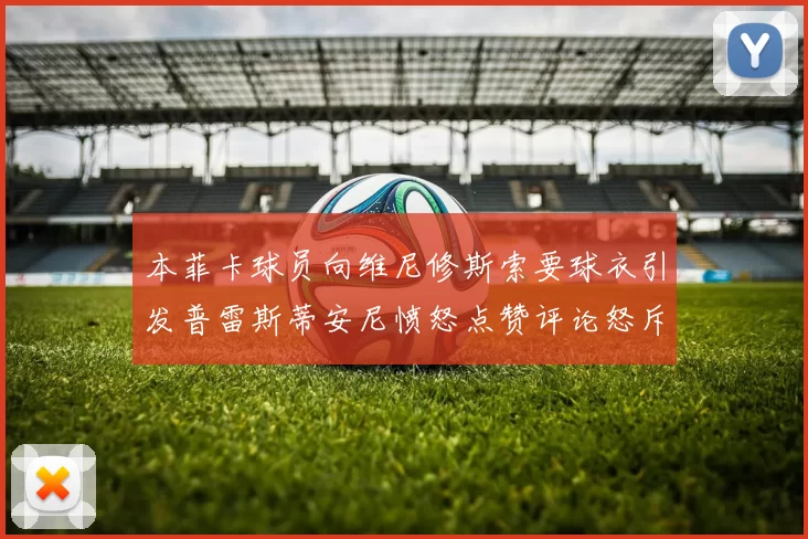 本菲卡球员向维尼修斯索要球衣引发普雷斯蒂安尼愤怒点赞评论怒斥队友