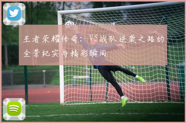 王者荣耀传奇:V5战队逆袭之路的全景纪实与精彩瞬间