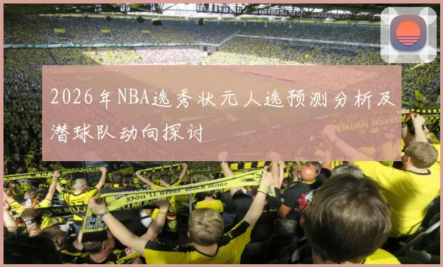 2026年NBA选秀状元人选预测分析及潜球队动向探讨