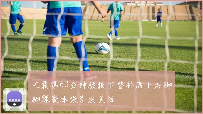 王霜第63分钟被换下替补席上右脚脚踝裹冰袋引发关注