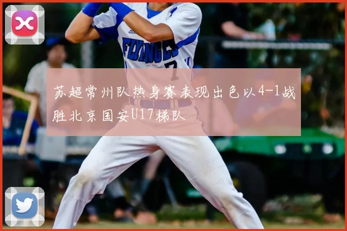 苏超常州队热身赛表现出色以4-1战胜北京国安U17梯队