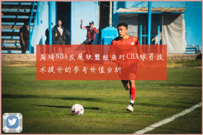 周琦NBA发展联盟经历对CBA球员技术提升的参考价值分析