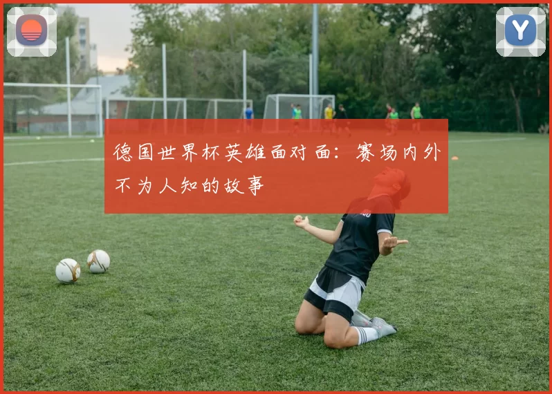 德国世界杯英雄面对面:赛场内外不为人知的故事