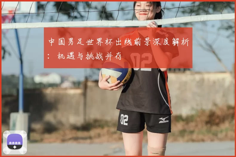 中国男足世界杯出线前景深度解析:机遇与挑战并存