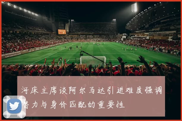 河床主席谈阿尔马达引进难度强调潜力与身价匹配的重要性