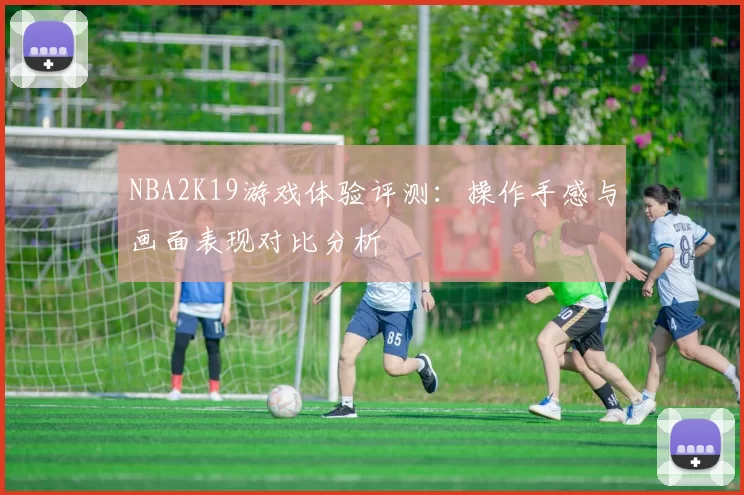 NBA2K19游戏体验评测：操作手感与画面表现对比分析