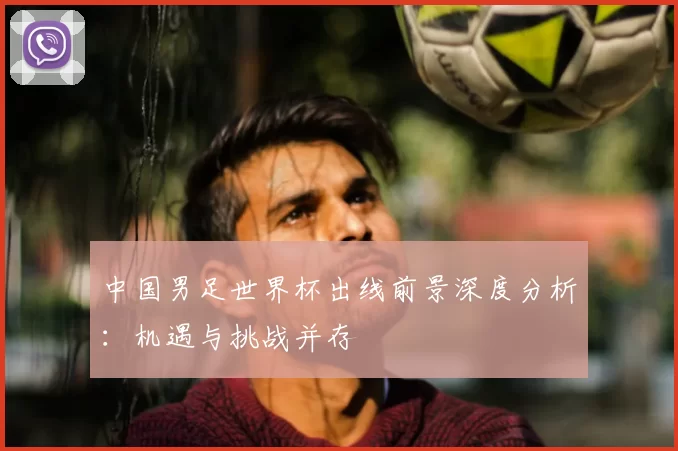 中国男足世界杯出线前景深度分析:机遇与挑战并存