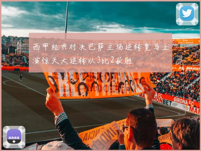 西甲经典对决巴萨主场逆转皇马上演惊天大逆转以3比2获胜