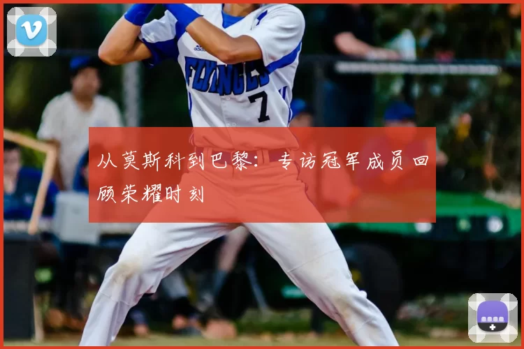 从莫斯科到巴黎:专访冠军成员回顾荣耀时刻