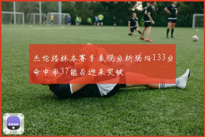 杰伦格林本赛季表现分析场均133分命中率37能否迎来突破