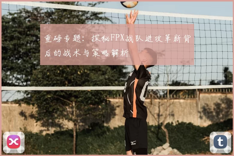 重磅专题:探秘FPX战队进攻革新背后的战术与策略解析