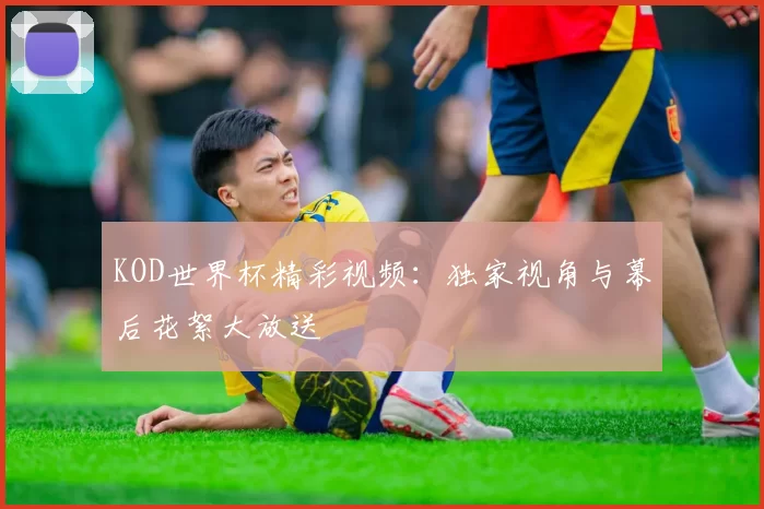 KOD世界杯精彩视频：独家视角与幕后花絮大放送