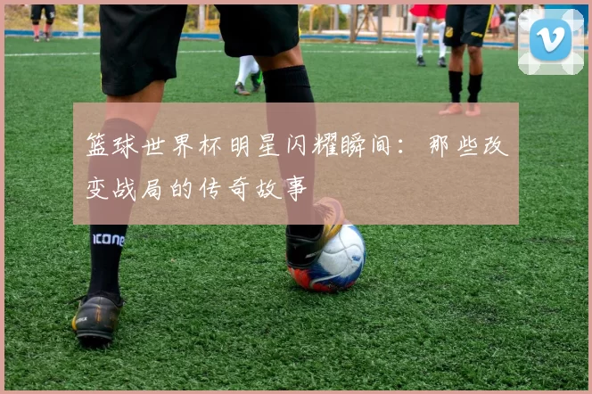 篮球世界杯明星闪耀瞬间:那些改变战局的传奇故事