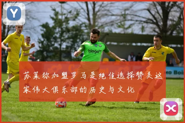 苏莱称加盟罗马是绝佳选择赞美这家伟大俱乐部的历史与文化
